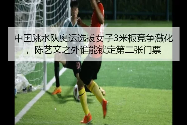 中国跳水队奥运选拔女子3米板竞争激化，陈艺文之外谁能锁定第二张门票