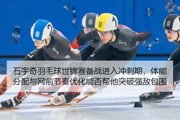 石宇奇羽毛球世锦赛备战进入冲刺期，体能分配与网前节奏优化能否帮他突破强敌包围